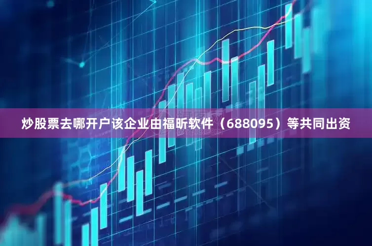 炒股票去哪开户该企业由福昕软件（688095）等共同出资