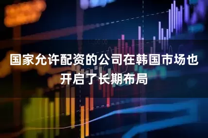 国家允许配资的公司在韩国市场也开启了长期布局