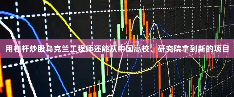 用杠杆炒股乌克兰工程师还能从中国高校、研究院拿到新的项目